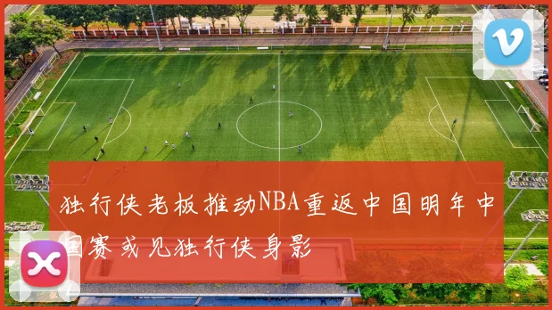 独行侠老板推动NBA重返中国明年中国赛或见独行侠身影