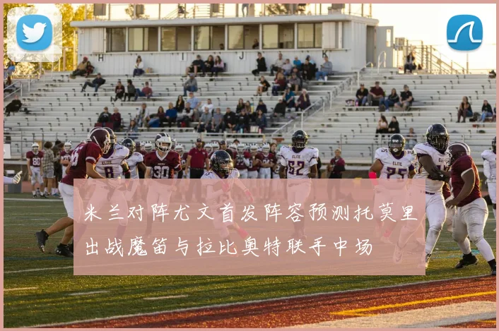 米兰对阵尤文首发阵容预测托莫里出战魔笛与拉比奥特联手中场