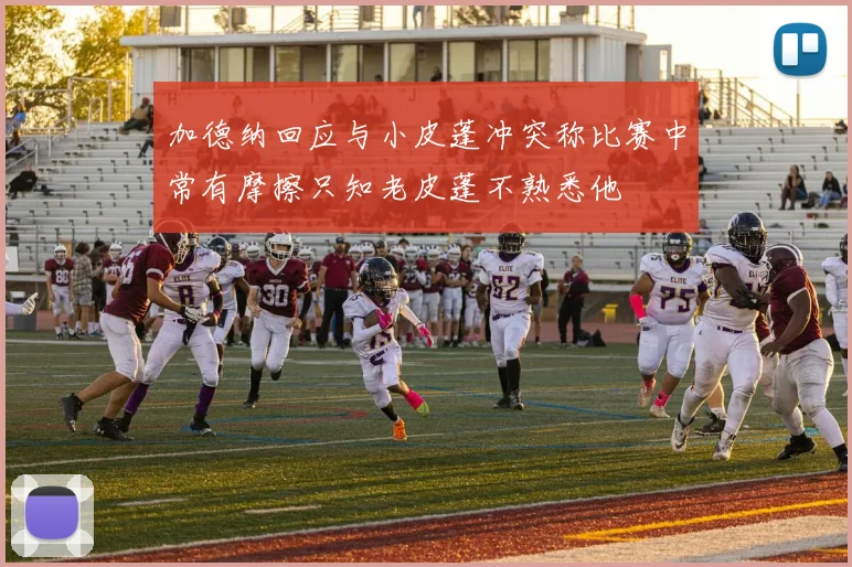 加德纳回应与小皮蓬冲突称比赛中常有摩擦只知老皮蓬不熟悉他