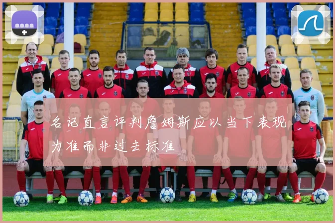 名记直言评判詹姆斯应以当下表现为准而非过去标准