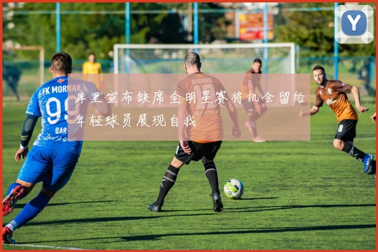 库里宣布缺席全明星赛将机会留给年轻球员展现自我