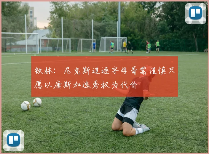 铁林：尼克斯追逐字母哥需谨慎只愿以唐斯加选秀权为代价