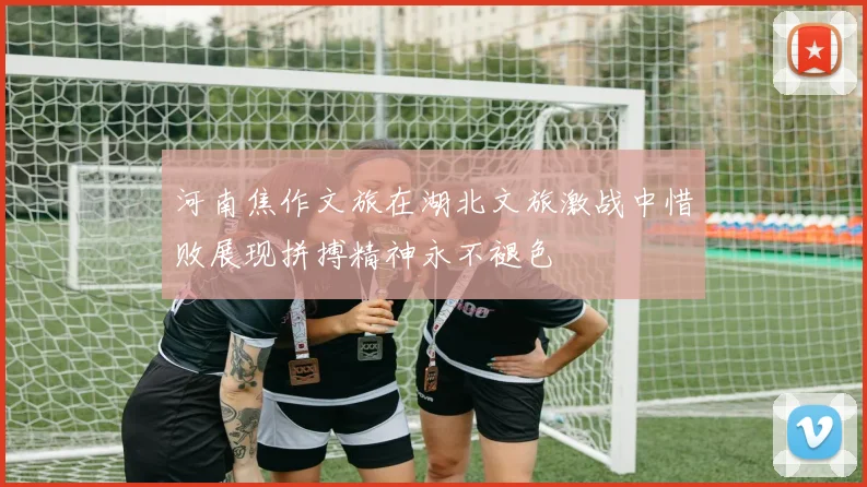河南焦作文旅在湖北文旅激战中惜败展现拼搏精神永不褪色