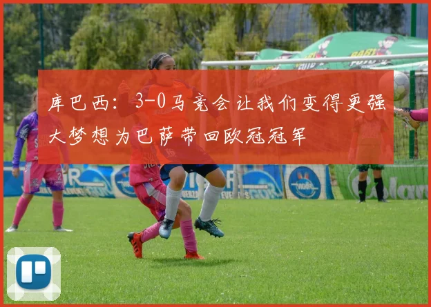 库巴西：3-0马竞会让我们变得更强大梦想为巴萨带回欧冠冠军