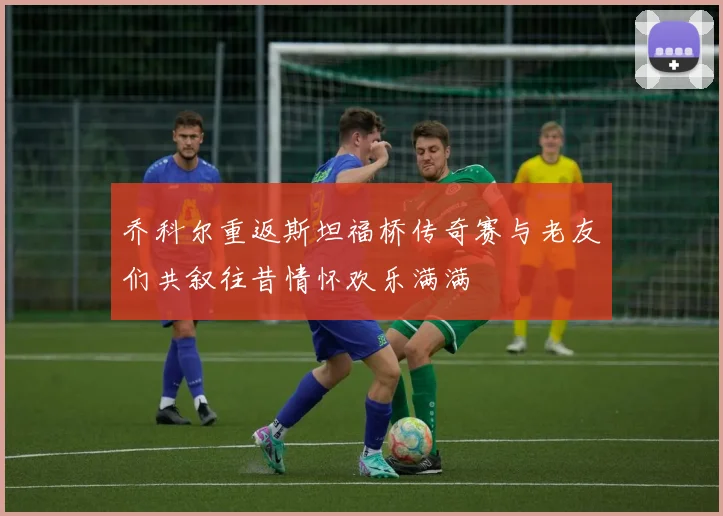 乔科尔重返斯坦福桥传奇赛与老友们共叙往昔情怀欢乐满满