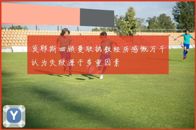 莫耶斯回顾曼联执教经历感慨万千认为失败源于多重因素