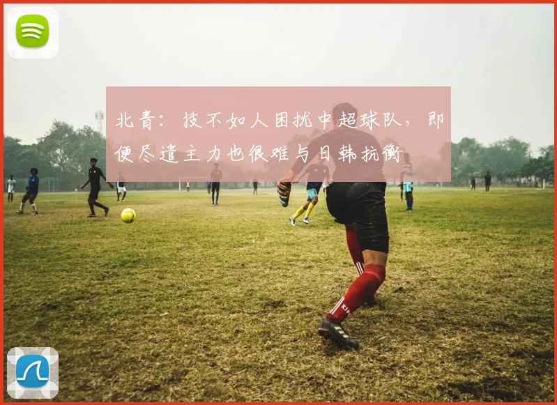 北青：技不如人困扰中超球队，即便尽遣主力也很难与日韩抗衡
