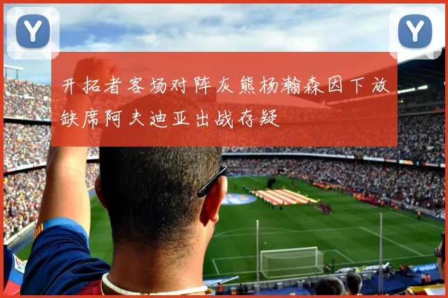 开拓者客场对阵灰熊杨瀚森因下放缺席阿夫迪亚出战存疑