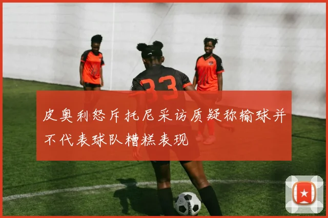 皮奥利怒斥托尼采访质疑称输球并不代表球队糟糕表现
