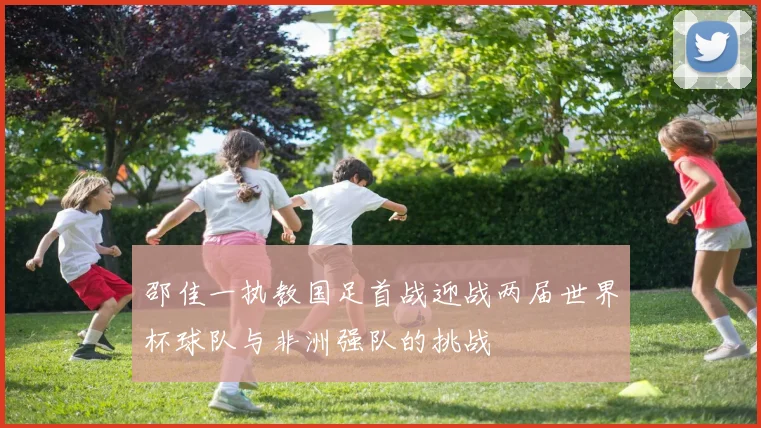 邵佳一执教国足首战迎战两届世界杯球队与非洲强队的挑战