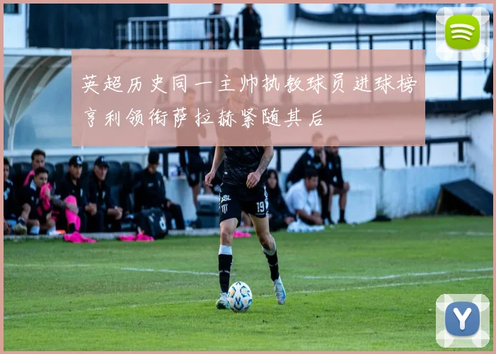 英超历史同一主帅执教球员进球榜亨利领衔萨拉赫紧随其后