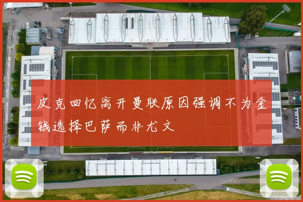 皮克回忆离开曼联原因强调不为金钱选择巴萨而非尤文