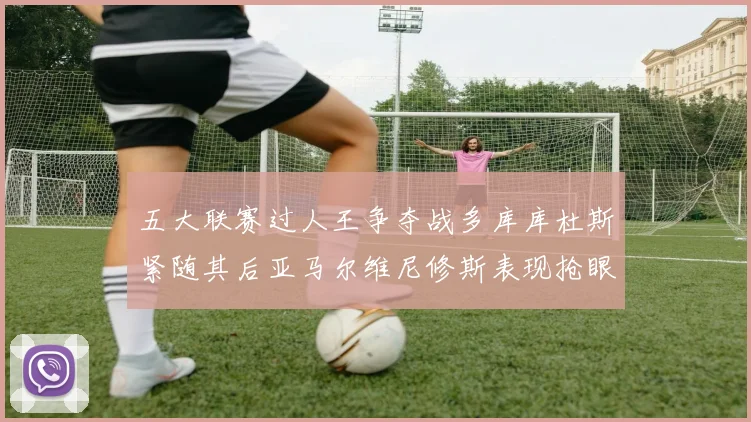 五大联赛过人王争夺战多库库杜斯紧随其后亚马尔维尼修斯表现抢眼