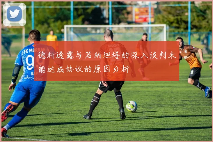 德科透露与若纳坦塔的深入谈判未能达成协议的原因分析