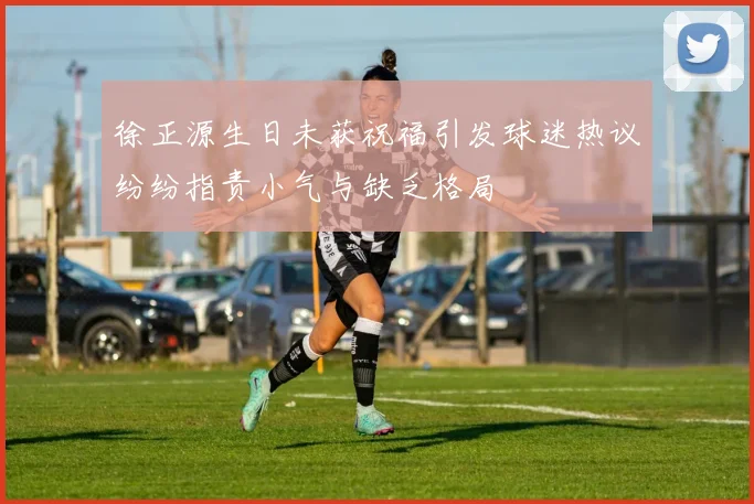 徐正源生日未获祝福引发球迷热议纷纷指责小气与缺乏格局