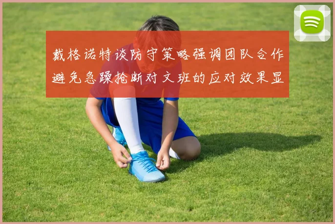 戴格诺特谈防守策略强调团队合作避免急躁抢断对文班的应对效果显著