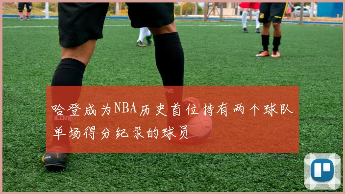 哈登成为NBA历史首位持有两个球队单场得分纪录的球员