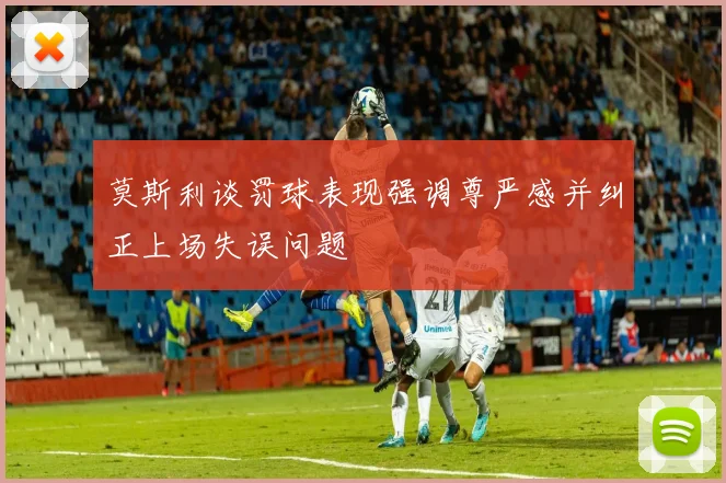 莫斯利谈罚球表现强调尊严感并纠正上场失误问题