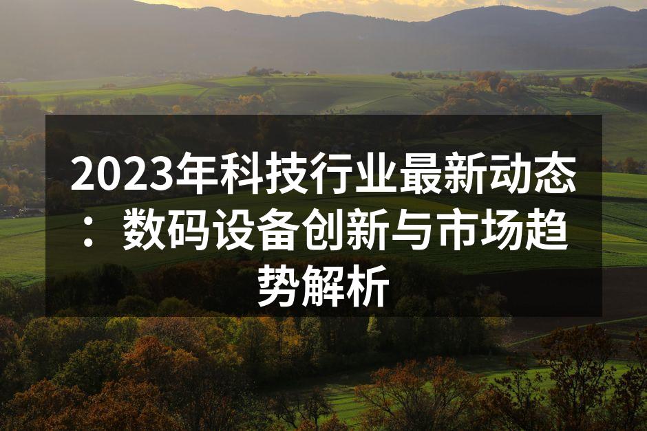 2023年科技行业最新动态：数码设备创新与市场趋势解析